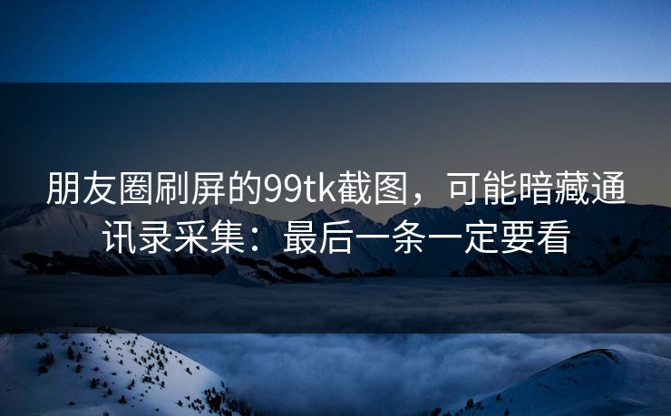 朋友圈刷屏的99tk截图，可能暗藏通讯录采集：最后一条一定要看