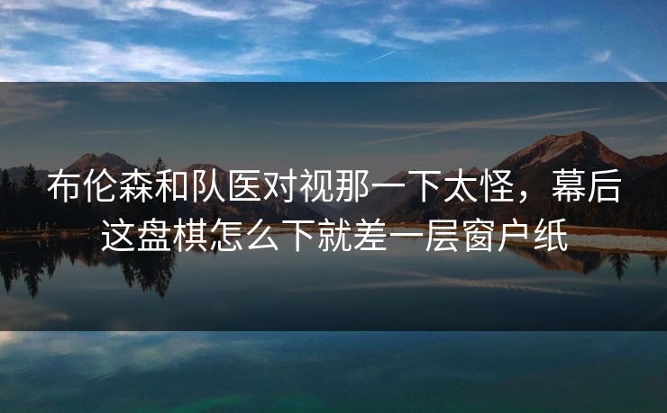 布伦森和队医对视那一下太怪，幕后这盘棋怎么下就差一层窗户纸