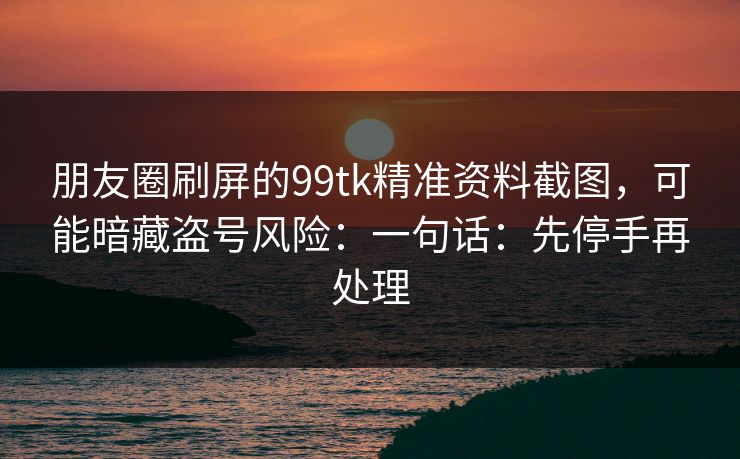 朋友圈刷屏的99tk精准资料截图，可能暗藏盗号风险：一句话：先停手再处理