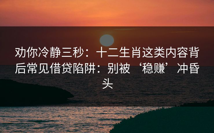 劝你冷静三秒：十二生肖这类内容背后常见借贷陷阱：别被‘稳赚’冲昏头