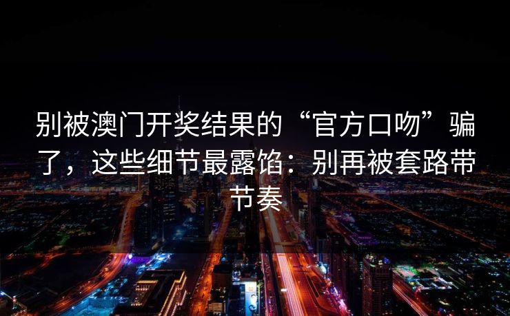 别被澳门开奖结果的“官方口吻”骗了，这些细节最露馅：别再被套路带节奏