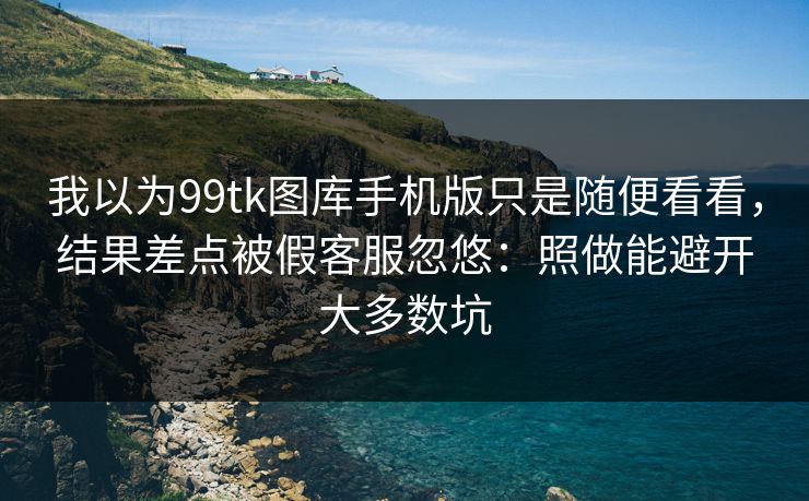 我以为99tk图库手机版只是随便看看，结果差点被假客服忽悠：照做能避开大多数坑