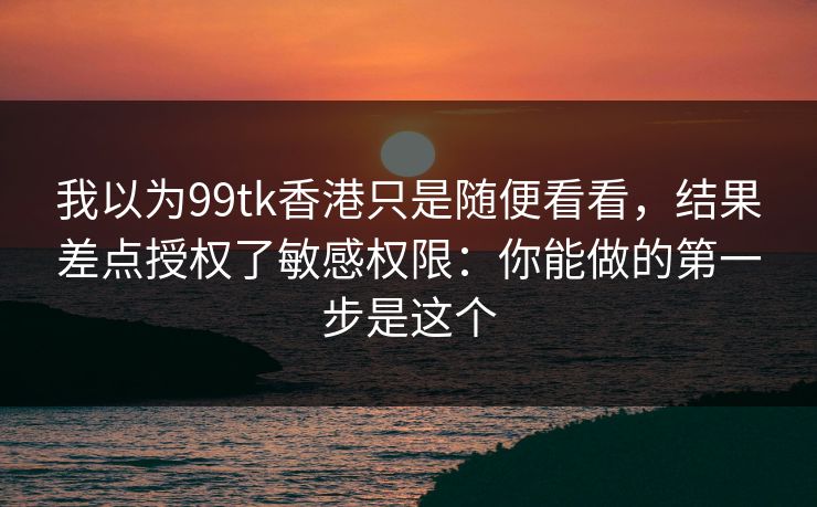 我以为99tk香港只是随便看看，结果差点授权了敏感权限：你能做的第一步是这个